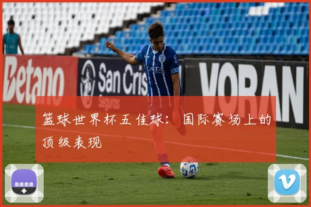 篮球世界杯五佳球：国际赛场上的顶级表现