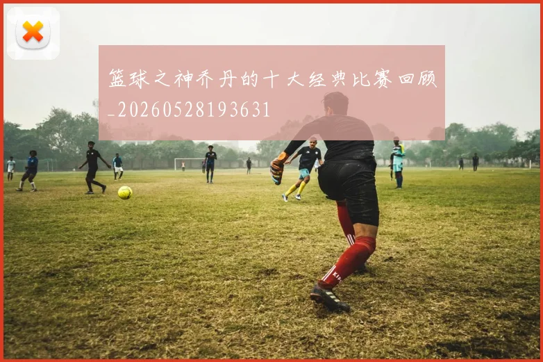 篮球之神乔丹的十大经典比赛回顾_20260528193631