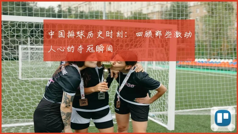 中国排球历史时刻：回顾那些激动人心的夺冠瞬间