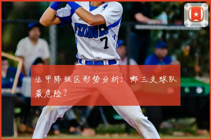 法甲降级区形势分析:哪三支球队最危险?