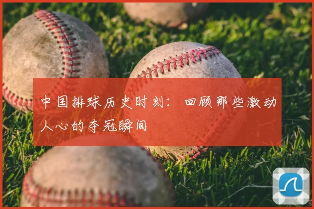 中国排球历史时刻：回顾那些激动人心的夺冠瞬间