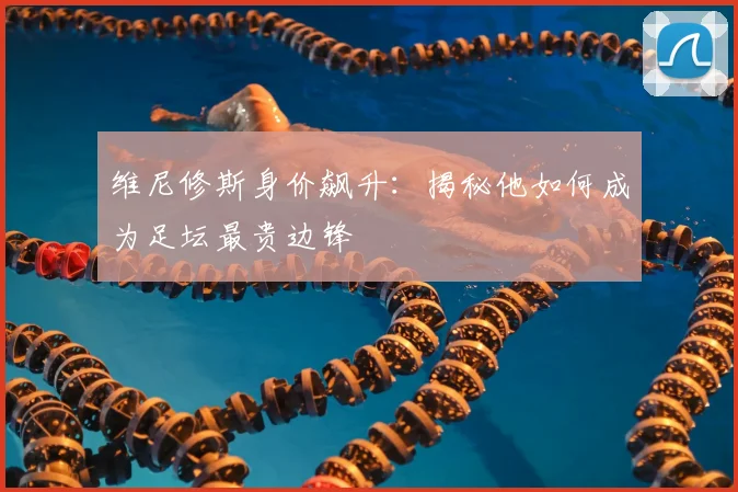 维尼修斯身价飙升：揭秘他如何成为足坛最贵边锋