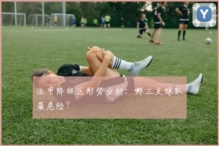 法甲降级区形势分析:哪三支球队最危险?