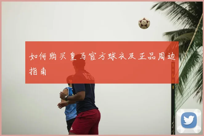 如何购买皇马官方球衣及正品周边指南
